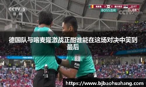 德国队与喀麦隆激战正酣谁能在这场对决中笑到最后